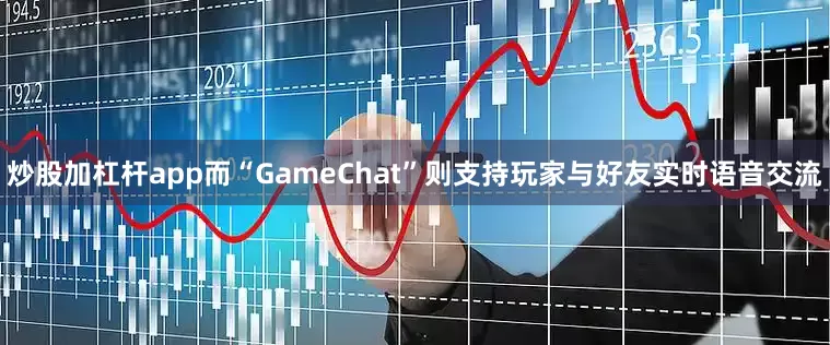 炒股加杠杆app而“GameChat”则支持玩家与好友实时语音交流