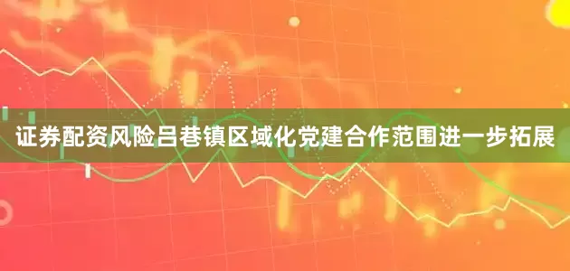 证券配资风险吕巷镇区域化党建合作范围进一步拓展