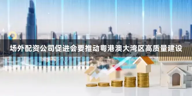 场外配资公司促进会要推动粤港澳大湾区高质量建设