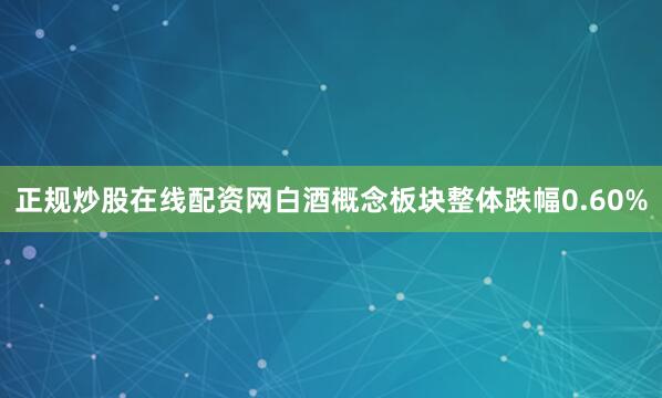 正规炒股在线配资网白酒概念板块整体跌幅0.60%