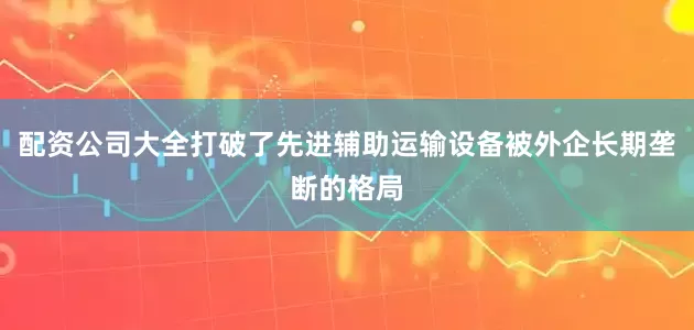 配资公司大全打破了先进辅助运输设备被外企长期垄断的格局