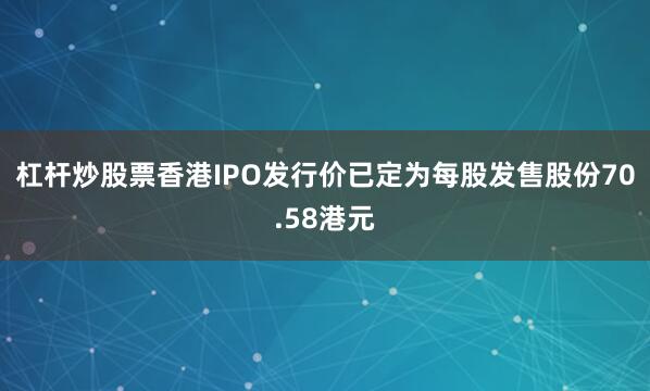 杠杆炒股票香港IPO发行价已定为每股发售股份70.58港元