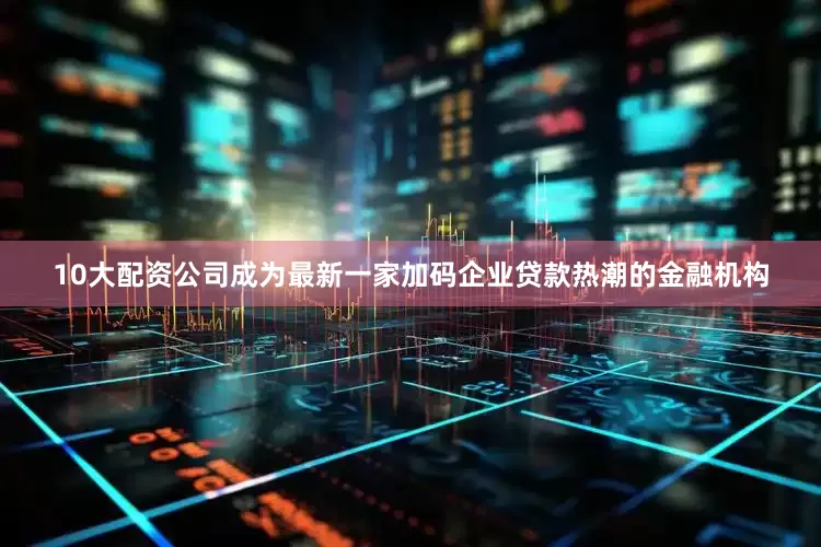 10大配资公司成为最新一家加码企业贷款热潮的金融机构