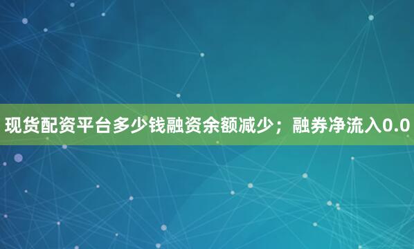 现货配资平台多少钱融资余额减少；融券净流入0.0