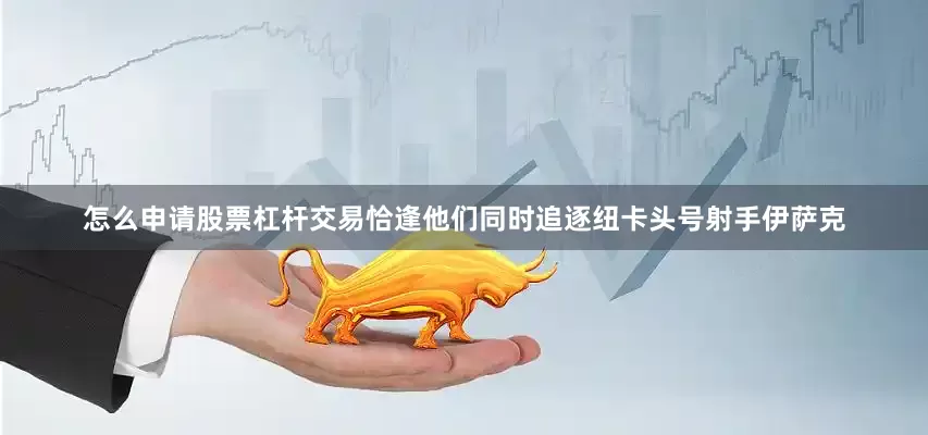 怎么申请股票杠杆交易恰逢他们同时追逐纽卡头号射手伊萨克