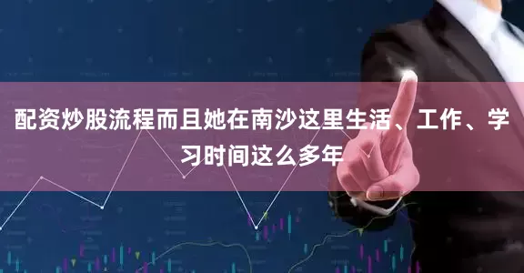 配资炒股流程而且她在南沙这里生活、工作、学习时间这么多年