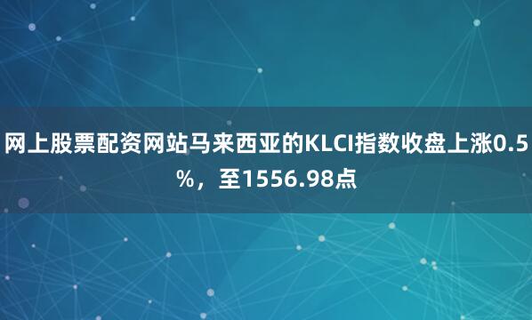 网上股票配资网站马来西亚的KLCI指数收盘上涨0.5%，至1556.98点