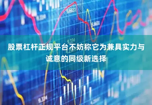 股票杠杆正规平台不妨称它为兼具实力与诚意的同级新选择