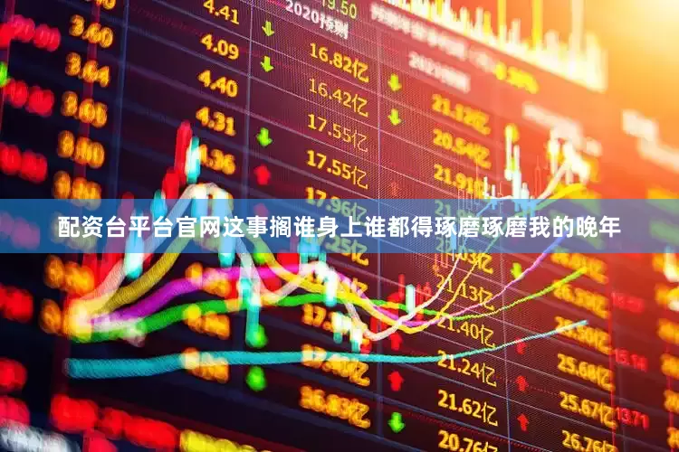 配资台平台官网这事搁谁身上谁都得琢磨琢磨我的晚年