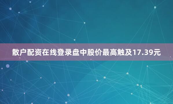 散户配资在线登录盘中股价最高触及17.39元
