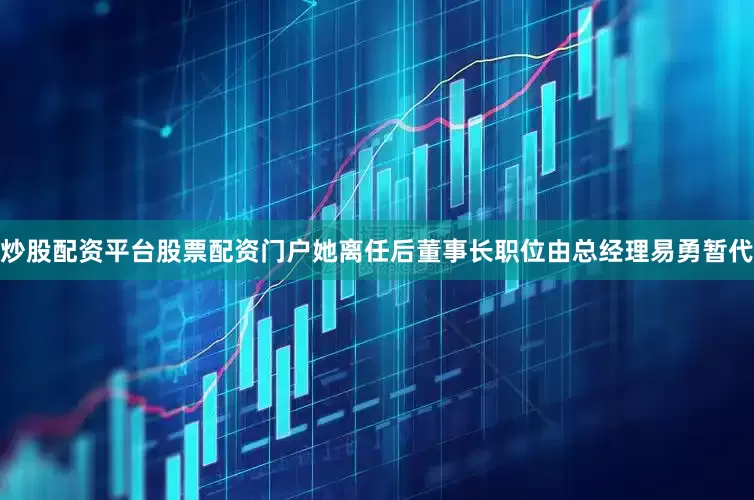 炒股配资平台股票配资门户　　她离任后董事长职位由总经理易勇暂代