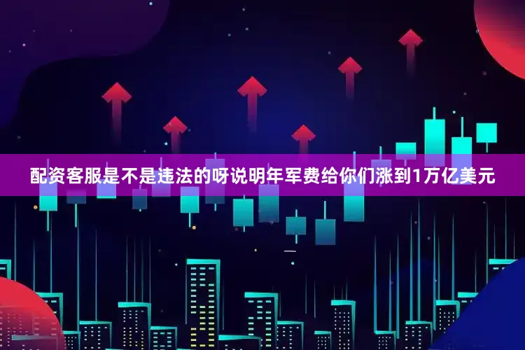 配资客服是不是违法的呀说明年军费给你们涨到1万亿美元