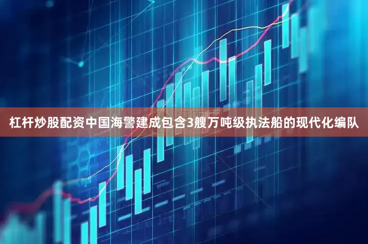 杠杆炒股配资中国海警建成包含3艘万吨级执法船的现代化编队