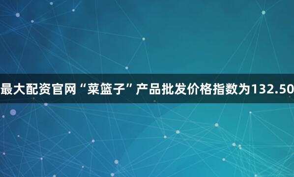 最大配资官网“菜篮子”产品批发价格指数为132.50