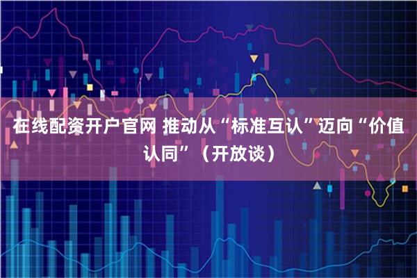 在线配资开户官网 推动从“标准互认”迈向“价值认同”（开放谈）