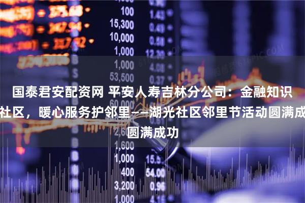 国泰君安配资网 平安人寿吉林分公司：金融知识进社区，暖心服务护邻里——湖光社区邻里节活动圆满成功