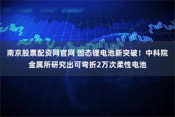 南京股票配资网官网 固态锂电池新突破！中科院金属所研究出可弯折2万次柔性电池