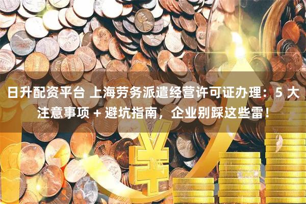 日升配资平台 上海劳务派遣经营许可证办理：5 大注意事项 + 避坑指南，企业别踩这些雷！