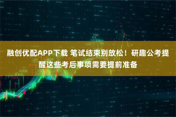 融创优配APP下载 笔试结束别放松！研趣公考提醒这些考后事项需要提前准备
