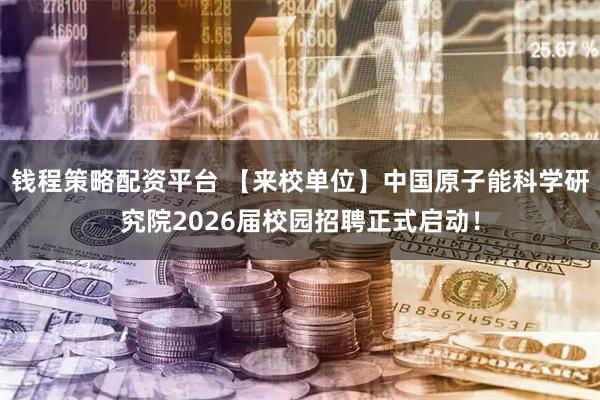 钱程策略配资平台 【来校单位】中国原子能科学研究院2026届校园招聘正式启动！
