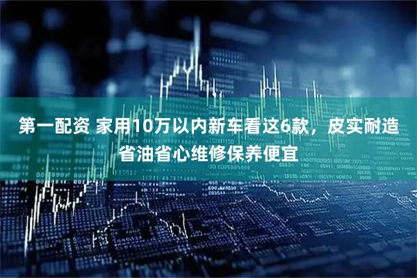 第一配资 家用10万以内新车看这6款，皮实耐造省油省心维修保养便宜