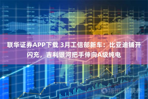 联华证券APP下载 3月工信部新车：比亚迪铺开闪充，吉利银河把手伸向A级纯电