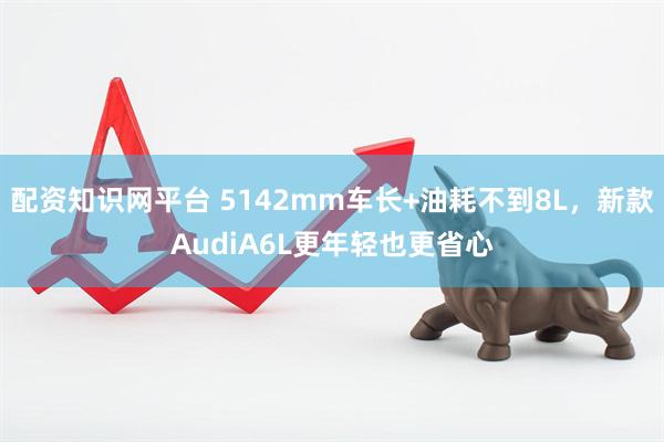 配资知识网平台 5142mm车长+油耗不到8L，新款AudiA6L更年轻也更省心