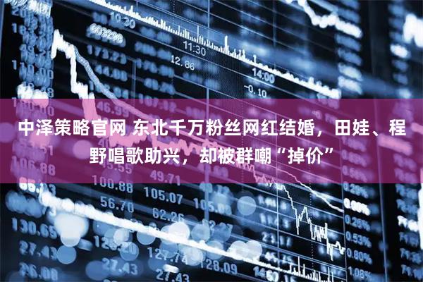 中泽策略官网 东北千万粉丝网红结婚，田娃、程野唱歌助兴，却被群嘲“掉价”