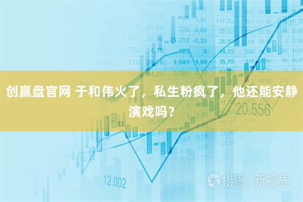 创赢盘官网 于和伟火了，私生粉疯了，他还能安静演戏吗？