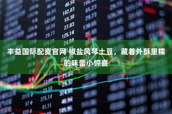 丰益国际配资官网 椒盐风琴土豆，藏着外酥里糯的味蕾小惊喜