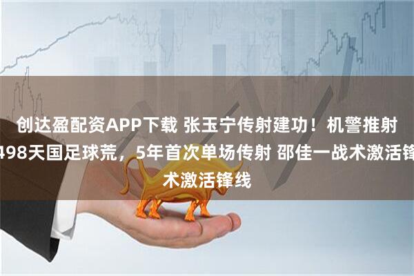 创达盈配资APP下载 张玉宁传射建功！机警推射破498天国足球荒，5年首次单场传射 邵佳一战术激活锋线