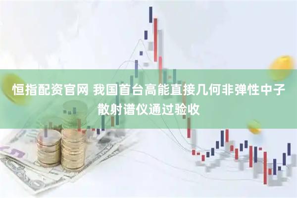 恒指配资官网 我国首台高能直接几何非弹性中子散射谱仪通过验收