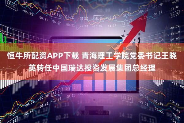 恒牛所配资APP下载 青海理工学院党委书记王晓英转任中国瑞达投资发展集团总经理