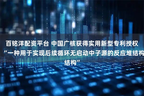 百铭洋配资平台 中国广核获得实用新型专利授权：“一种用于实现后续循环无启动中子源的反应堆结构”