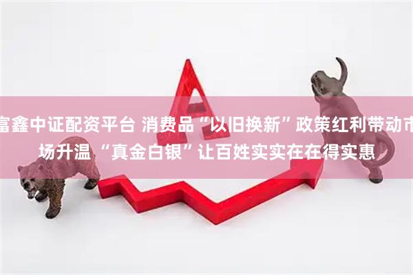 富鑫中证配资平台 消费品“以旧换新”政策红利带动市场升温 “真金白银”让百姓实实在在得实惠