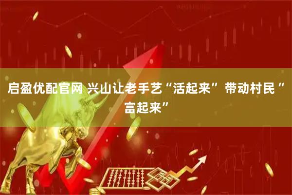启盈优配官网 兴山让老手艺“活起来” 带动村民“富起来”