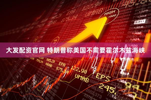 大发配资官网 特朗普称美国不需要霍尔木兹海峡