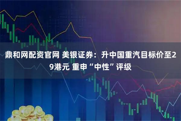 鼎和网配资官网 美银证券：升中国重汽目标价至29港元 重申“中性”评级