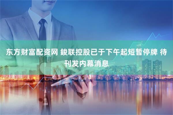东方财富配资网 鋑联控股已于下午起短暂停牌 待刊发内幕消息
