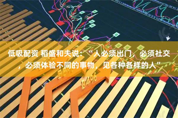 低吸配资 稻盛和夫说：“人必须出门，必须社交，必须体验不同的事物，见各种各样的人”