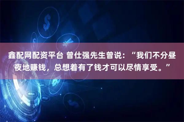 鑫配网配资平台 曾仕强先生曾说：“我们不分昼夜地赚钱，总想着有了钱才可以尽情享受。”