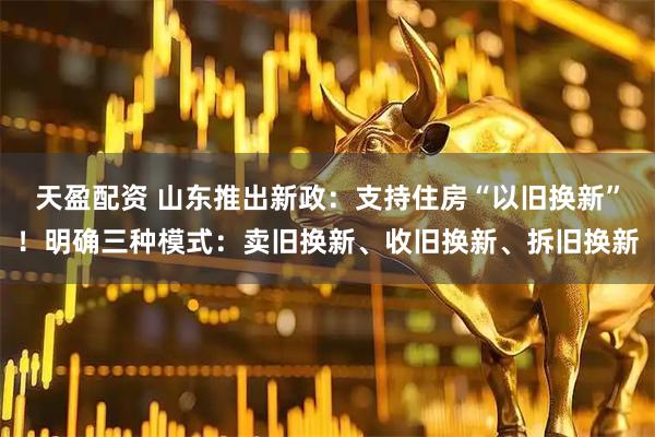 天盈配资 山东推出新政：支持住房“以旧换新”！明确三种模式：卖旧换新、收旧换新、拆旧换新