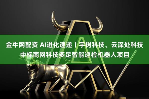 金牛网配资 AI进化速递丨宇树科技、云深处科技中标南网科技多足智能巡检机器人项目