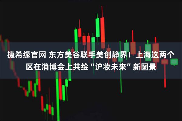 捷希缘官网 东方美谷联手美创静界！上海这两个区在消博会上共绘“沪妆未来”新图景