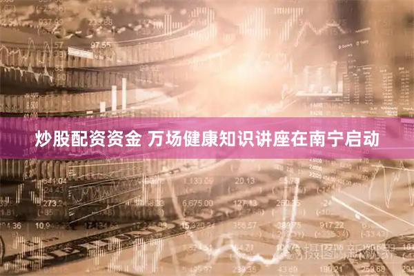 炒股配资资金 万场健康知识讲座在南宁启动