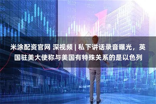 米涂配资官网 深视频 | 私下讲话录音曝光，英国驻美大使称与美国有特殊关系的是以色列