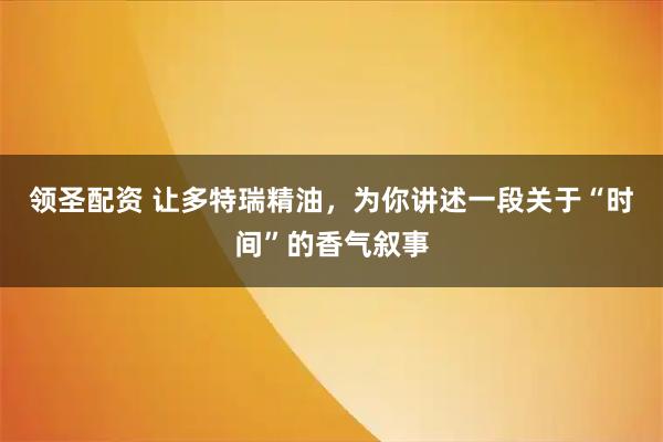 领圣配资 让多特瑞精油，为你讲述一段关于“时间”的香气叙事