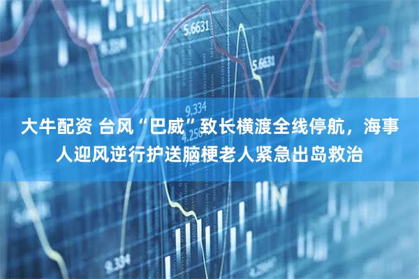 大牛配资 台风“巴威”致长横渡全线停航，海事人迎风逆行护送脑梗老人紧急出岛救治