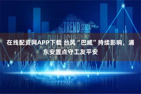 在线配资网APP下载 台风“巴威”持续影响，浦东安置点守工友平安