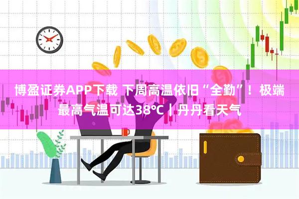 博盈证券APP下载 下周高温依旧“全勤”！极端最高气温可达38℃｜丹丹看天气